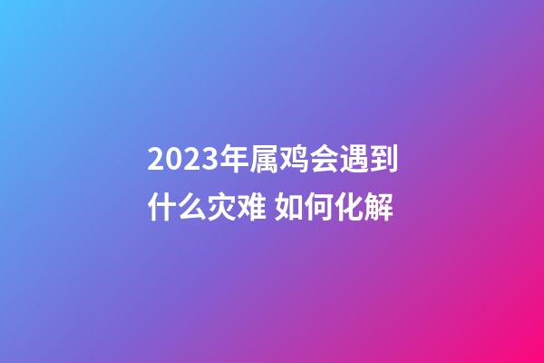 2023年属鸡会遇到什么灾难 如何化解